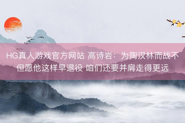 HG真人游戏官方网站 高诗岩：为陶汉林而战不但愿他这样早退役 咱们还要并肩走得更远