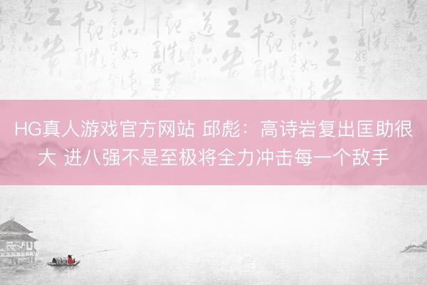 HG真人游戏官方网站 邱彪：高诗岩复出匡助很大 进八强不是至极将全力冲击每一个敌手