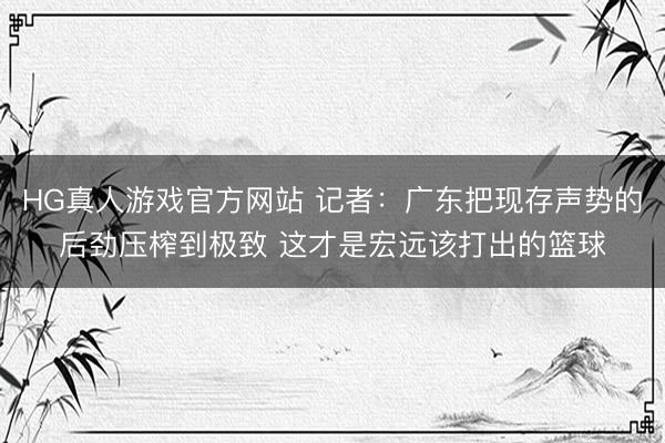 HG真人游戏官方网站 记者:广东把现存声势的后劲压榨到极致 这才是宏远该打出的篮球
