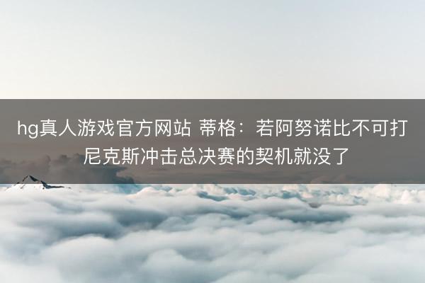 hg真人游戏官方网站 蒂格：若阿努诺比不可打 尼克斯冲击总决赛的契机就没了