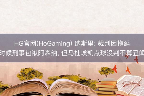 HG官网(HoGaming) 纳斯里: 裁判因拖延时候刑事包袱阿森纳, 但马杜埃凯点球没判不算丑闻