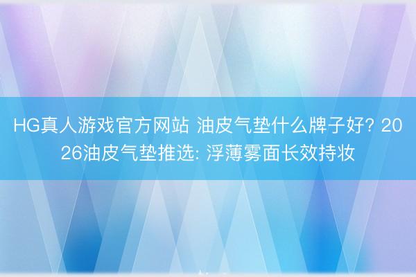 HG真人游戏官方网站 油皮气垫什么牌子好? 2026油皮气垫推选: 浮薄雾面长效持妆