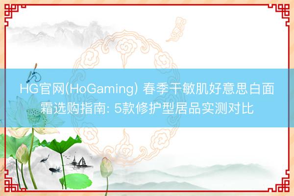 HG官网(HoGaming) 春季干敏肌好意思白面霜选购指南: 5款修护型居品实测对比