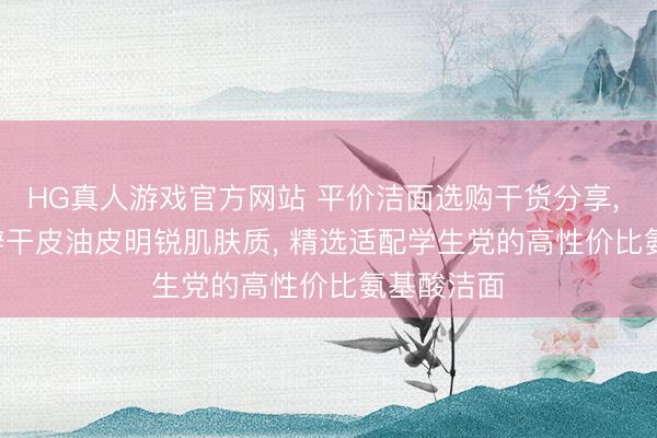 HG真人游戏官方网站 平价洁面选购干货分享, 2026 分辩干皮油皮明锐肌肤质, 精选适配学生党的高性价比氨基酸洁面