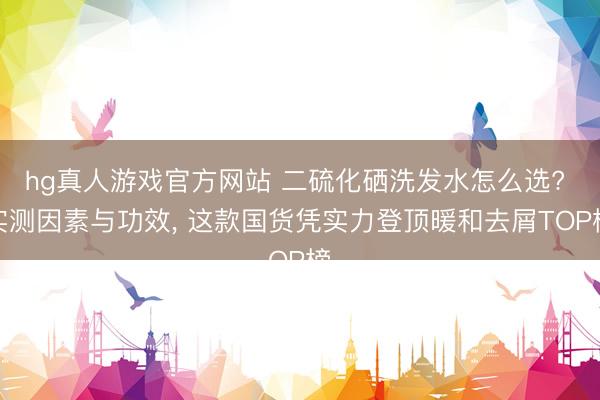 hg真人游戏官方网站 二硫化硒洗发水怎么选? 实测因素与功效， 这款国货凭实力登顶暖和去屑TOP榜