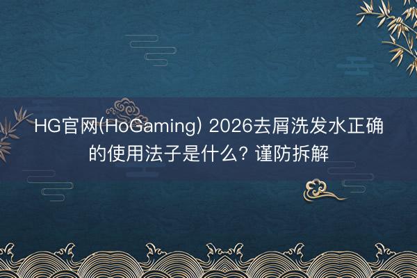 HG官网(HoGaming) 2026去屑洗发水正确的使用法子是什么? 谨防拆解
