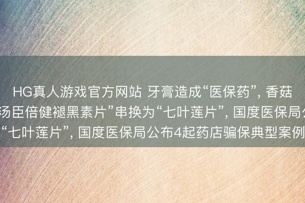 HG真人游戏官方网站 牙膏造成“医保药”， 香菇、羊角菌被偷梁换柱， “汤臣倍健褪黑素片”串换为“七叶莲片”， 国度医保局公布4起药店骗保典型案例