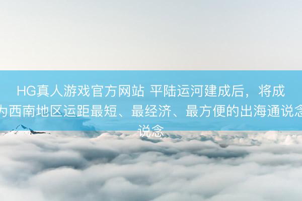 HG真人游戏官方网站 平陆运河建成后，将成为西南地区运距最短、最经济、最方便的出海通说念