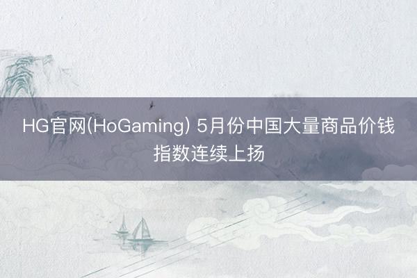 HG官网(HoGaming) 5月份中国大量商品价钱指数连续上扬