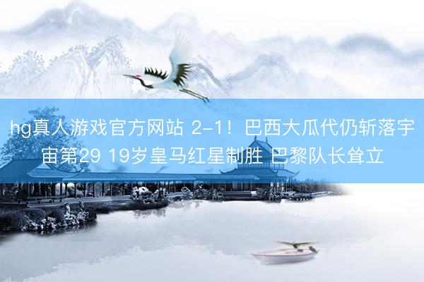 hg真人游戏官方网站 2-1！巴西大瓜代仍斩落宇宙第29 19岁皇马红星制胜 巴黎队长耸立