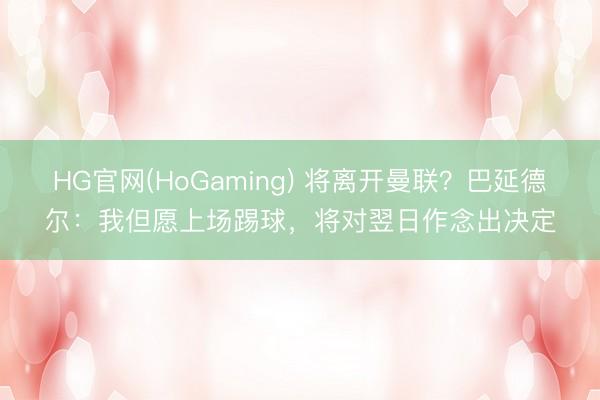 HG官网(HoGaming) 将离开曼联?巴延德尔:我但愿上场踢球,将对翌日作念出决定