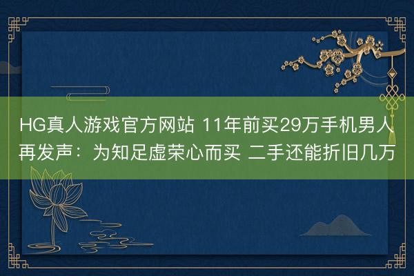 HG真人游戏官方网站 11年前买29万手机男人再发声：为知足虚荣心而买 二手还能折旧几万
