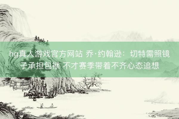 hg真人游戏官方网站 乔·约翰逊：切特需照镜子承担包袱 不才赛季带着不齐心态追想