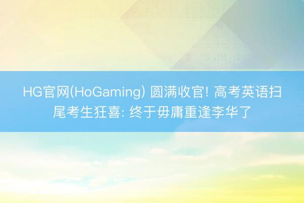 HG官网(HoGaming) 圆满收官! 高考英语扫尾考生狂喜: 终于毋庸重逢李华了