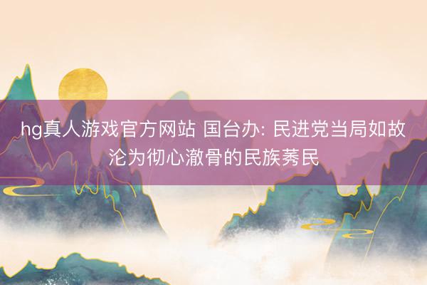 hg真人游戏官方网站 国台办: 民进党当局如故沦为彻心澈骨的民族莠民