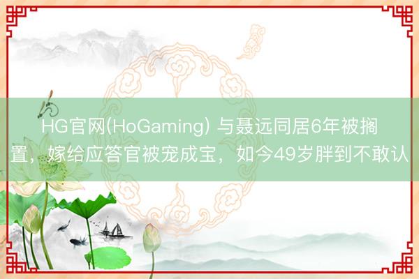 HG官网(HoGaming) 与聂远同居6年被搁置，嫁给应答官被宠成宝，如今49岁胖到不敢认