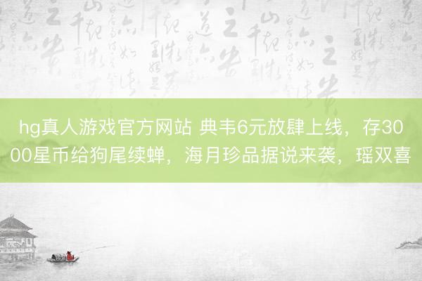 hg真人游戏官方网站 典韦6元放肆上线,存3000星币给狗尾续蝉,海月珍品据说来袭,瑶双喜