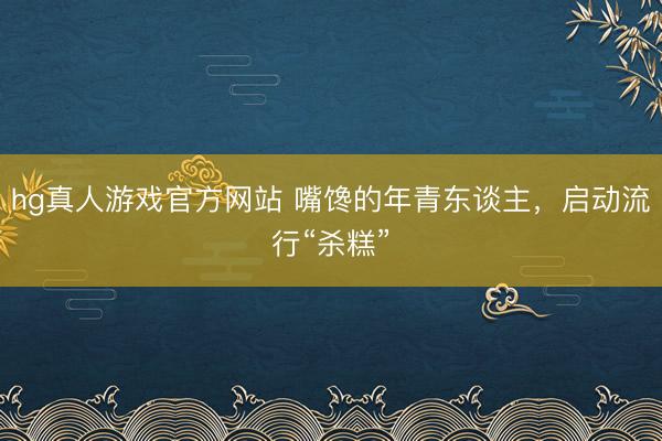 hg真人游戏官方网站 嘴馋的年青东谈主,启动流行“杀糕”