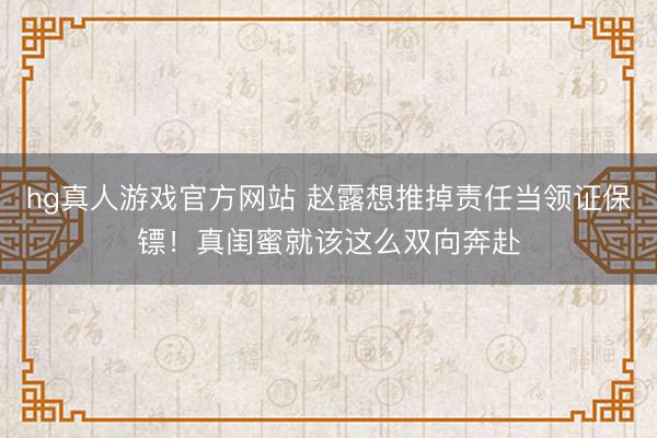 hg真人游戏官方网站 赵露想推掉责任当领证保镖！真闺蜜就该这么双向奔赴