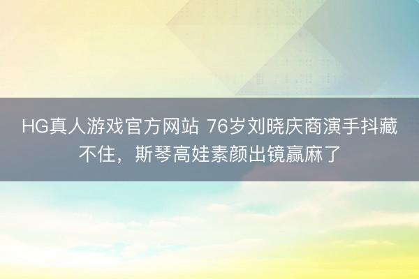 HG真人游戏官方网站 76岁刘晓庆商演手抖藏不住，斯琴高娃素颜出镜赢麻了