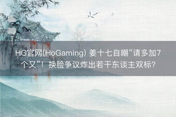 HG官网(HoGaming) 姜十七自嘲“请多加7个又”!换脸争议炸出若干东谈主双标?