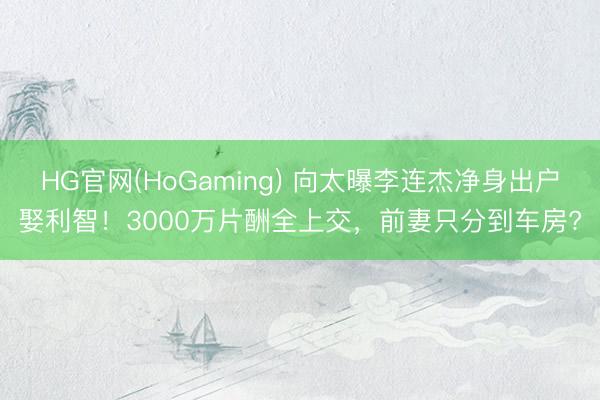 HG官网(HoGaming) 向太曝李连杰净身出户娶利智!3000万片酬全上交,前妻只分到车房?