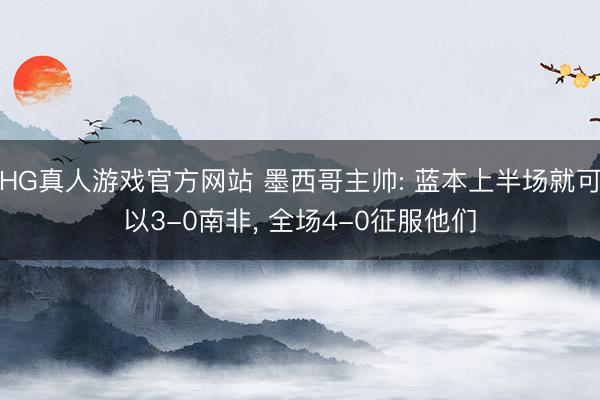 HG真人游戏官方网站 墨西哥主帅: 蓝本上半场就可以3-0南非, 全场4-0征服他们