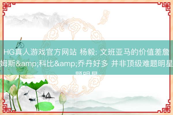 HG真人游戏官方网站 杨毅: 文班亚马的价值差詹姆斯&科比&乔丹好多 并非顶级难题明星
