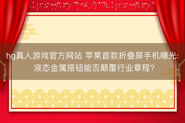 hg真人游戏官方网站 苹果首款折叠屏手机曝光: 液态金属搭钮能否颠覆行业章程?