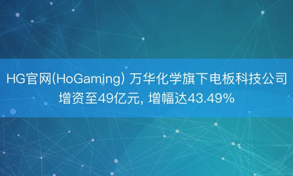 HG官网(HoGaming) 万华化学旗下电板科技公司增资至49亿元， 增幅达43.49%