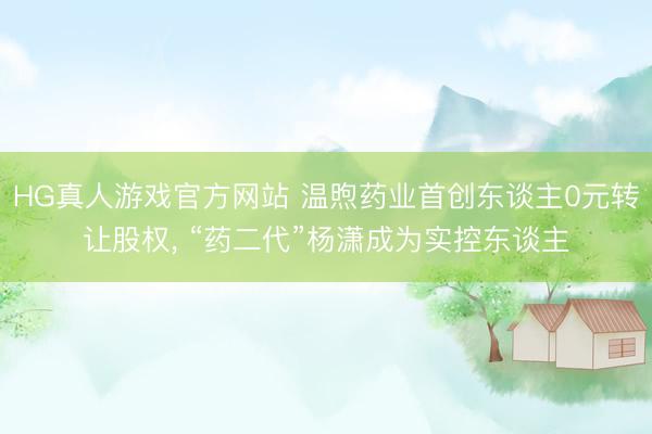 HG真人游戏官方网站 温煦药业首创东谈主0元转让股权， “药二代”杨潇成为实控东谈主