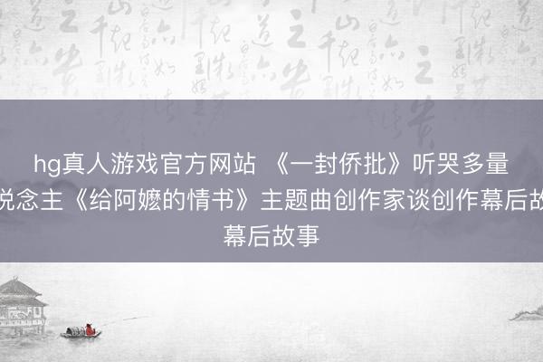 hg真人游戏官方网站 《一封侨批》听哭多量东说念主《给阿嬷的情书》主题曲创作家谈创作幕后故事