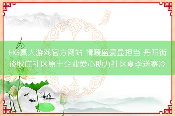 HG真人游戏官方网站 情暖盛夏显担当 丹阳街谈耿庄社区原土企业爱心助力社区夏季送寒冷