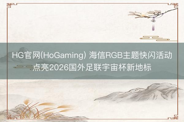 HG官网(HoGaming) 海信RGB主题快闪活动点亮2026国外足联宇宙杯新地标