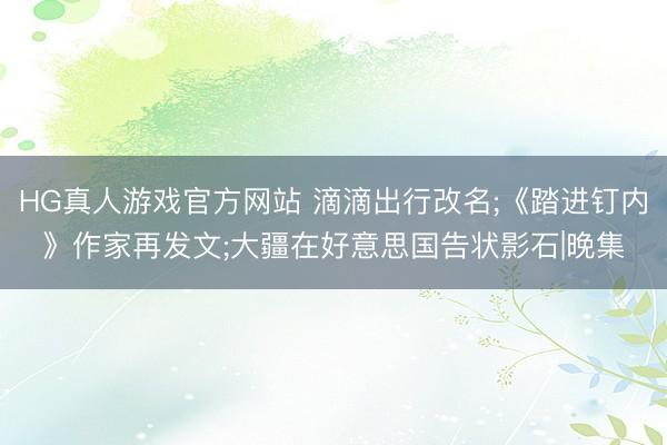 HG真人游戏官方网站 滴滴出行改名;《踏进钉内》作家再发文;大疆在好意思国告状影石|晚集