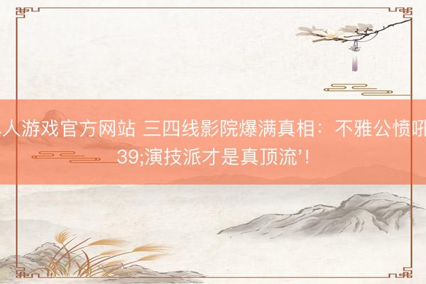 hg真人游戏官方网站 三四线影院爆满真相：不雅公愤吼'演技派才是真顶流'！