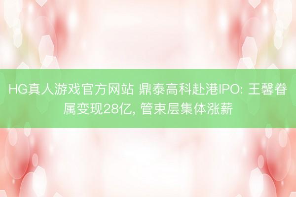 HG真人游戏官方网站 鼎泰高科赴港IPO: 王馨眷属变现28亿， 管束层集体涨薪