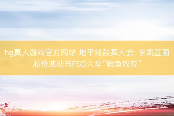 hg真人游戏官方网站 地平线鼓舞大会: 余凯直面股价波动与FSD入华“鲶鱼效应”