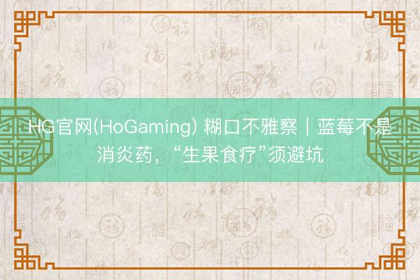 HG官网(HoGaming) 糊口不雅察｜蓝莓不是消炎药，“生果食疗”须避坑