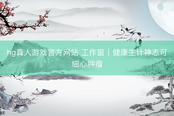 hg真人游戏官方网站 工作窗|健康生计神志可细心肿瘤