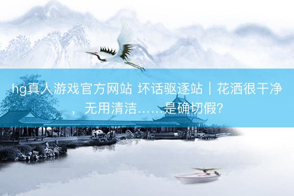 hg真人游戏官方网站 坏话驱逐站|花洒很干净,无用清洁……是确切假?