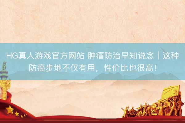 HG真人游戏官方网站 肿瘤防治早知说念|这种防癌步地不仅有用,性价比也很高!