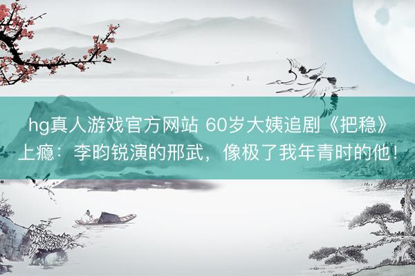 hg真人游戏官方网站 60岁大姨追剧《把稳》上瘾:李昀锐演的邢武,像极了我年青时的他!
