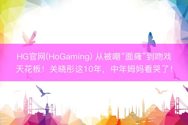 HG官网(HoGaming) 从被嘲“面瘫”到吻戏天花板！关晓彤这10年，中年姆妈看哭了！