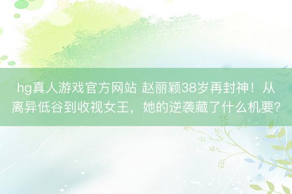 hg真人游戏官方网站 赵丽颖38岁再封神！从离异低谷到收视女王，她的逆袭藏了什么机要？