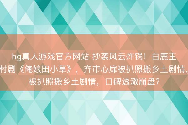 hg真人游戏官方网站 抄袭风云炸锅！白鹿王鹤棣新剧撞车乡村剧《俺娘田小草》，齐市心扉被扒照搬乡土剧情，口碑透澈崩盘？