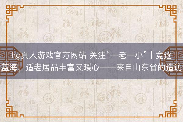hg真人游戏官方网站 关注“一老一小”｜竞逐蓝海，适老居品丰富又暖心——来自山东省的造访