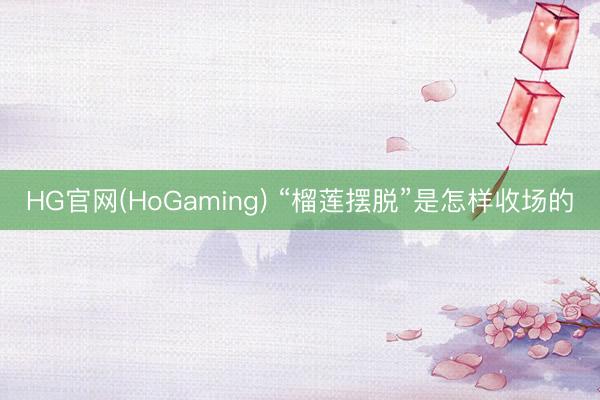 HG官网(HoGaming) “榴莲摆脱”是怎样收场的