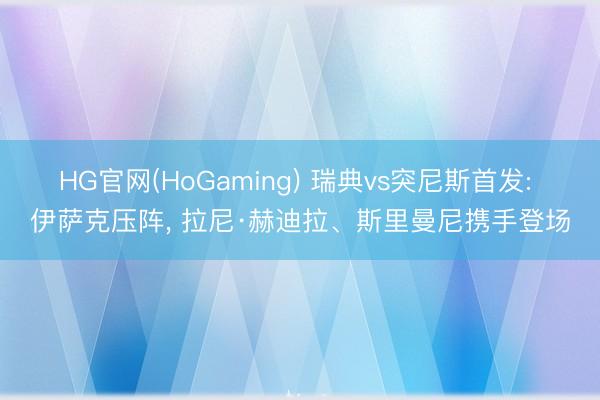 HG官网(HoGaming) 瑞典vs突尼斯首发: 伊萨克压阵， 拉尼·赫迪拉、斯里曼尼携手登场