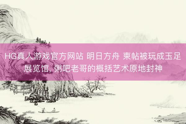 HG真人游戏官方网站 明日方舟 柬帖被玩成玉足展览馆， 粥吧老哥的概括艺术原地封神